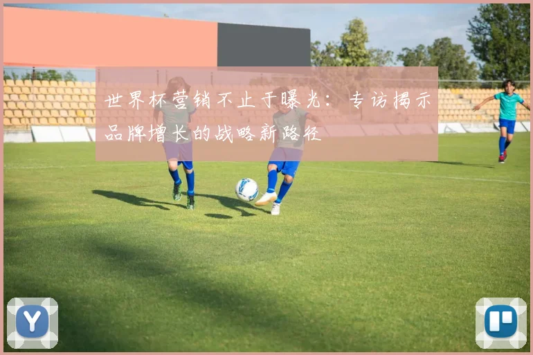 世界杯营销不止于曝光：专访揭示品牌增长的战略新路径